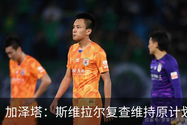加泽塔：斯维拉尔复查维持原计划 窗口后对帕尔马回归