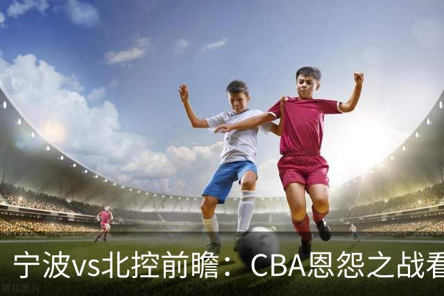 宁波vs北控前瞻：CBA恩怨之战看点颇多，北控盛气凌人欲重创宁波