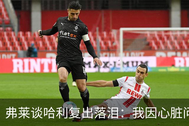 弗莱谈哈利复出落泪：我因心脏问题停赛 复出首战后也曾躲着痛哭