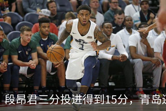 段昂君三分投进得到15分，青岛还剩5分钟领先天津12分