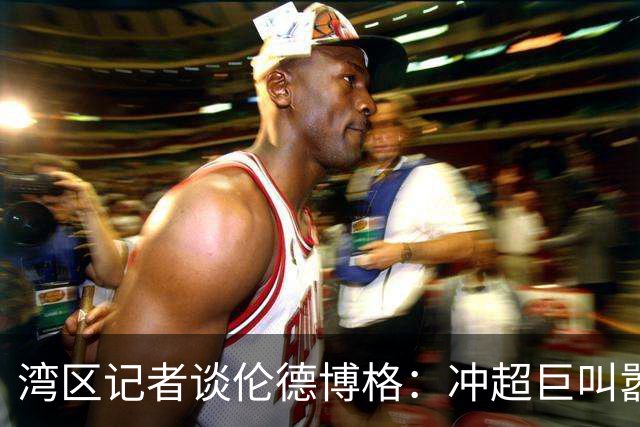 湾区记者谈伦德博格：冲超巨叫嚣得明白后果 队友希望你表现更好