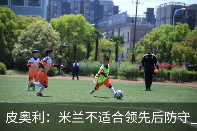 皮奥利：米兰不适合领先后防守 我们就该不断进攻