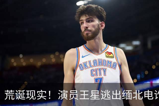 荒诞现实！演员王星逃出缅北电诈园区后，至今仍在替骗子还网贷
