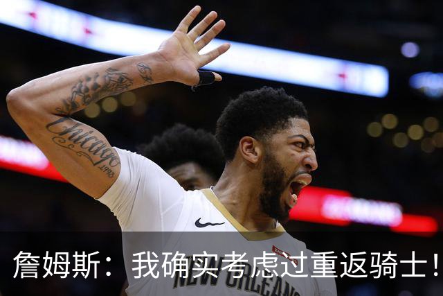 詹姆斯：我确实考虑过重返骑士！特朗普批评我？他是不是今天没事干了