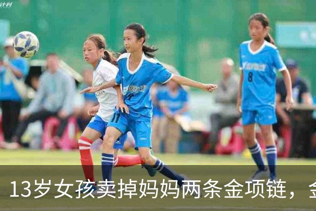 13岁女孩卖掉妈妈两条金项链，金店当面熔化，家长要求原样返还，当地市监局：双方已和解；店员称曾提出联系家长但女孩称不用