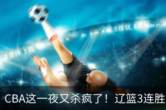 CBA这一夜又杀疯了！辽篮3连胜逼近北京：超级黑马遭爆冷吞首败