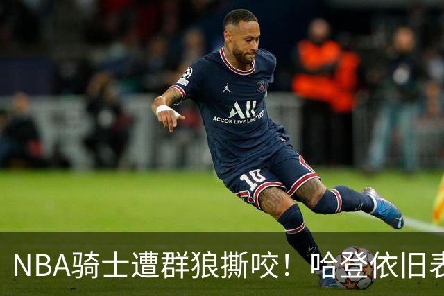 NBA骑士遭群狼撕咬！哈登依旧表现不佳，幸好签了三年大合同